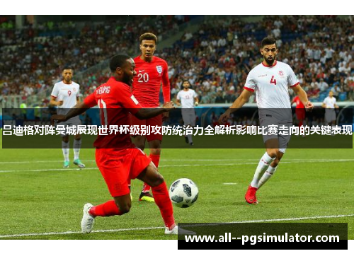 吕迪格对阵曼城展现世界杯级别攻防统治力全解析影响比赛走向的关键表现