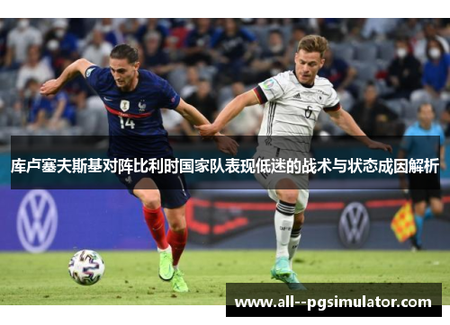 库卢塞夫斯基对阵比利时国家队表现低迷的战术与状态成因解析 库卢塞夫斯基对阵比利时国家队表现低迷的战术与状态成因解析