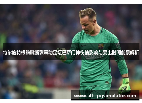 特尔施特根髌腱断裂震动足坛巴萨门神伤情影响与复出时间前景解析 特尔施特根髌腱断裂震动足坛巴萨门神伤情影响与复出时间前景解析